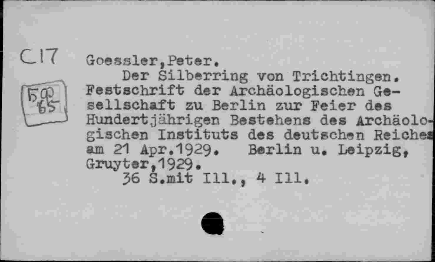 ﻿Goessler,Peter.
Der Silberring von Trichtingen. Festschrift der Archäologischen Gesellschaft zu Berlin zur Feier des
Hundertjährigen Bestehens des ArchäolO' gischen Instituts des deutschen Reicheä
am 21 Apr.1929. Berlin u. Leipzig, Gruyter,1929.
36 S.mit Ill,, 4 Hl.